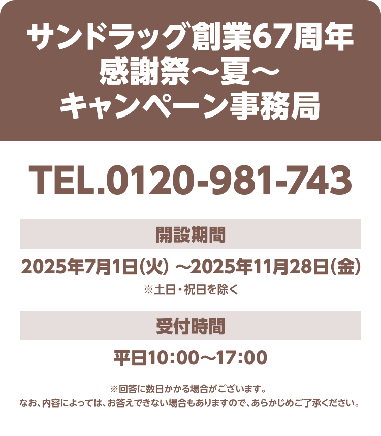 「サンドラッグ創業67周年感謝祭～夏～キャンペーン事務局」TEL.0120-981-743 開設期間：2025年7月1日（火）～2025年11月28日（金）※土日・祝日を除く 受付時間：平日10：00～17：00※回答に数日かかる場合がございます。 なお、内容によっては、お答えできない場合もありますので、あらかじめご了承ください。