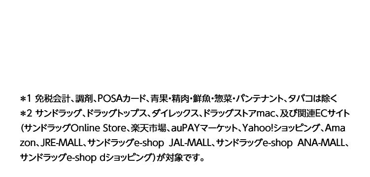 ＊1 免税会計、調剤、POSAカード、青果・精肉・鮮魚・惣菜・パンテナント、タバコは除く＊2 サンドラッグ、ドラッグトップス、ダイレックス、ドラッグストアmac、及び関連ECサイト（サンドラッグOnline Store、楽天市場、auPAYマーケット、Yahoo!ショッピング、Amazon、JRE-MALL、サンドラッグe-shop JAL-MALL、サンドラッグe-shop ANA-MALL、サンドラッグe-shop dショッピング）が対象です。