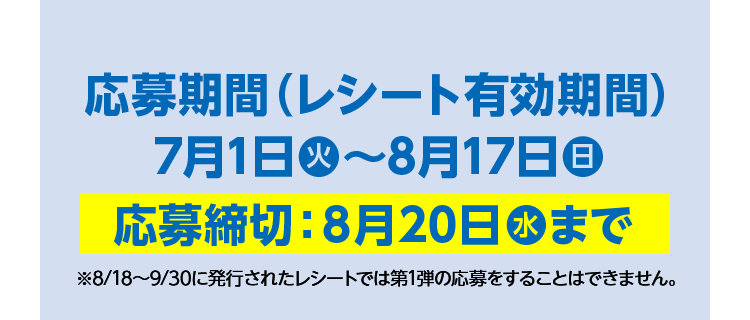 応募期間（レシート有効期間）2025年7月1日（火）～8月17日（日）応募締切：8月20日（水）まで ※8/18～9/30に発行されたレシートでは第1弾の応募をすることはできません。
