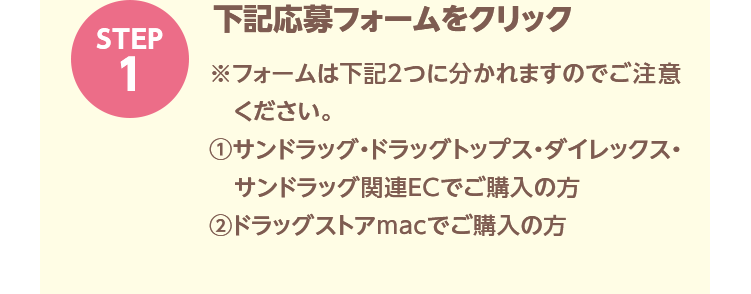 STEP1「下記応募フォームをクリック」※フォームは下記2つに分かれますのでご注意ください。①サンドラッグ・ドラッグトップス・ダイレックス・サンドラッグ関連ECでご購入の方②ドラッグストアmacでご購入の方