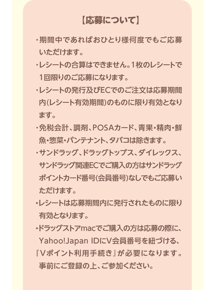 【応募について】・期間中であればおひとり様何度でもご応募いただけます。・レシートの合算はできません。1枚のレシートで1回限りのご応募になります。・レシートの発行及びECでのご注文は応募期間内(レシート有効期間)のものに限り有効となります。・免税会計、調剤、POSAカード、青果・精肉・鮮魚・惣菜・パンテナント、タバコは除きます。・サンドラッグ、ドラッグトップス、ダイレックス、サンドラッグ関連ECでご購入の方はサンドラッグポイントカード番号(会員番号)なしでもご応募いただけます。・レシートは応募期間内に発行されたものに限り有効となります。・ドラッグストアmacでご購入の方は応募の際に、Yahoo!Japan IDにV会員番号を紐づける、『Vポイント利用手続き』が必要になります。事前にご登録の上、ご参加ください。