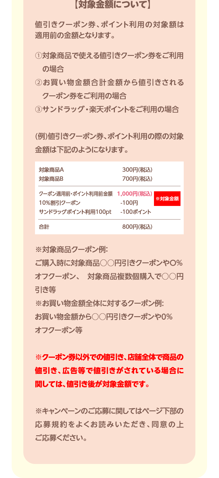 【対象金額について】値引きクーポン券、ポイント利用の対象額は適用前の金額となります。①対象商品で使える値引きクーポン券をご利用の場合②お買い物金額合計金額から値引きされるクーポン券をご利用の場合③サンドラッグ・楽天ポイントをご利用の場合(例)値引きクーポン券、ポイント利用の際の対象金額は下記のようになります。※対象商品クーポン例:ご購入時に対象商品○○円引きクーポンやO%オフクーポン、 対象商品複数個購入で○○円引き等※お買い物金額全体に対するクーポン例:お買い物金額から○○円引きクーポンや0%オフクーポン等※クーポン券以外での値引き、店舗全体で商品の値引き、広告等で値引きがされている場合に関しては、値引き後が対象金額です。※キャンペーンのご応募に関してはページ下部の応募規約をよくお読みいただき、同意の上ご応募ください。