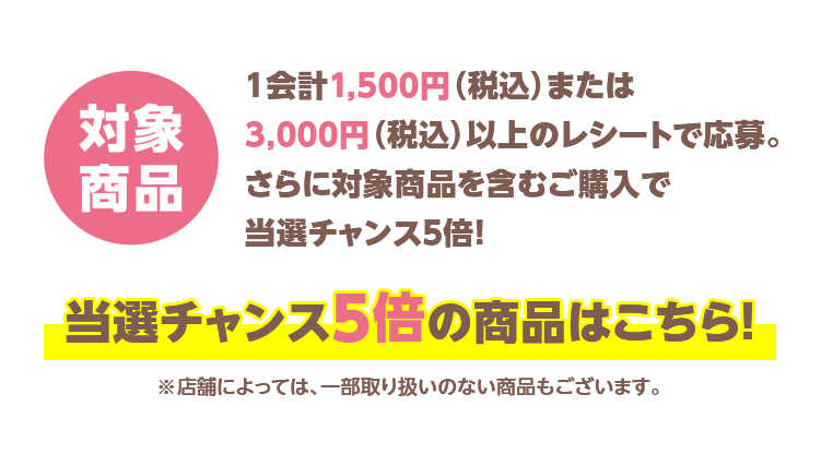 「対象商品」1会計1,500円(税込)または3,000円(税込)以上のレシートで応募。さらに対象商品を含むご購入で当選チャンス5倍!当選チャンス5倍の商品はこちら!※店舗によっては、一部取り扱いのない商品もございます。