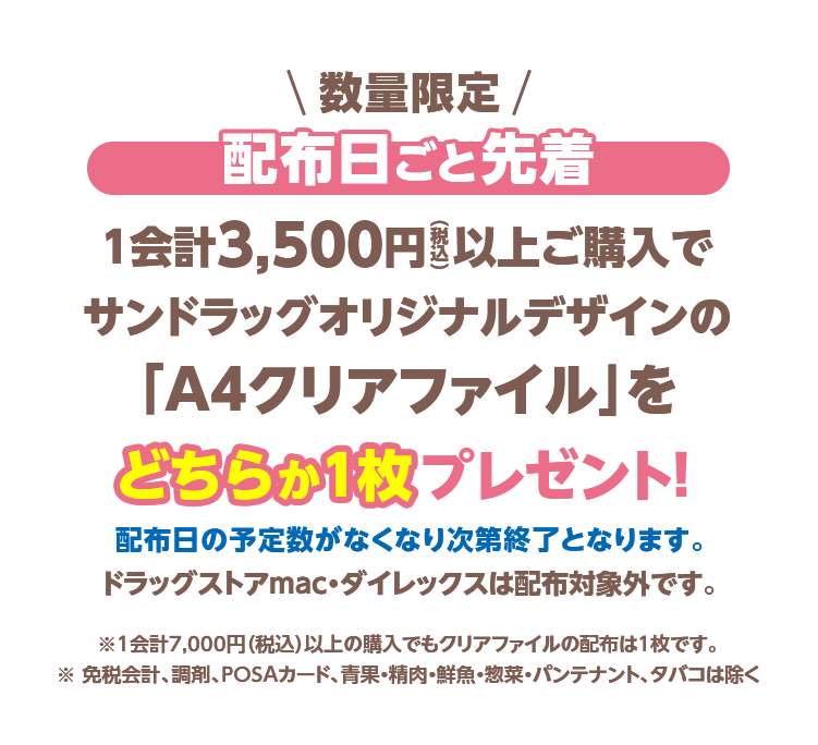 「数量限定」配布日ごと先着1会計3,500円（税込）以上ご購入でサンドラッグオリジナルデザインの「A4クリアファイル」をどちらか1枚プレゼント！配布日の予定数がなくなり次第終了となります。ドラッグストアmac・ダイレックスは配布対象外です。※1会計7,000円（税込）以上の購入でもクリアファイルの配布は1枚です。※ 免税会計、調剤、POSAカード、青果・精肉・鮮魚・惣菜・パンテナント、タバコは除く