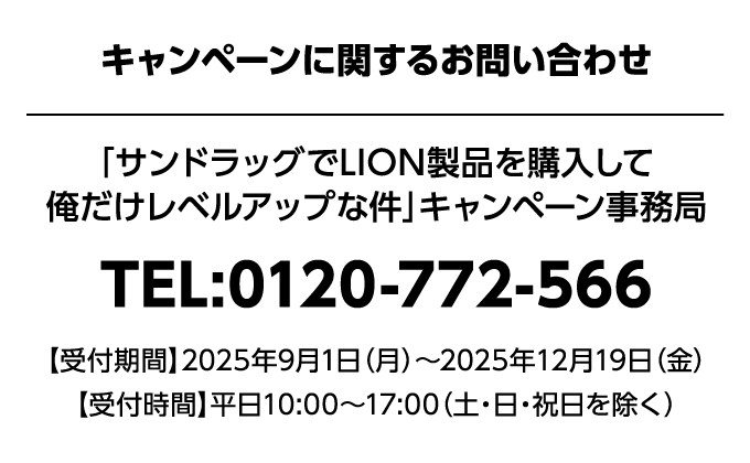 キャンペーンに関するお問い合わせ 「サンドラッグでLION製品を購入して俺だけレベルアップな件」キャンペーン事務局 TEL:0120-772-566 【受付時間】2025年9月1日（月）〜2025年12月19日（金）【受付時間】平日10:00~17:00（土・日・祝日を除く）