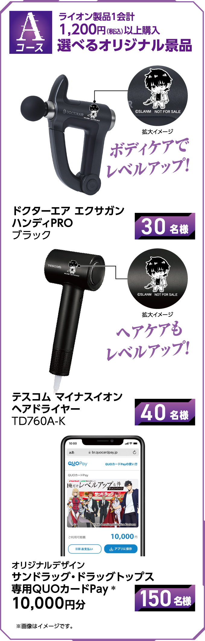 Aコース ライオン製品1会計 1,200円（税込）以上購入 選べるオリジナル景品 ボディケアでレベルアップ ドクターエア エクサガン ハンディPRO ブラック 30名様 ヘアケアもレベルアップ テスコム マイナスイオン ヘアドライヤー TD760A-K 40名様 オリジナルデザイン サンドラッグ・ドラッグトップス 専用QUOカードPay※ 10,000円分 ※画像はイメージです。150名様