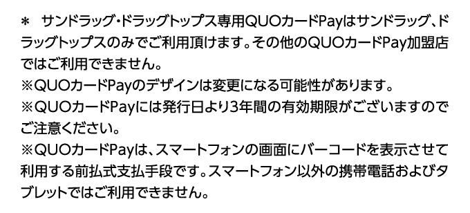※ サンドラッグ・ドラッグトップス専用QUOカードPayはサンドラッグ、ドラッグトップスのみでご利用頂けます。その他のQUOカードPay加盟店ではご利用できません。※QUOカードPayのデザインは変更になる可能性があります。※QUOカードPayには発行日より3年間の有効期限がございますのでご注意ください。※QUOカードPayは、スマートフォンの画面にバーコードを表示させて利用する前払支払手段です。スマートフォン以外の携帯電話およびタブレットではご利用できません。