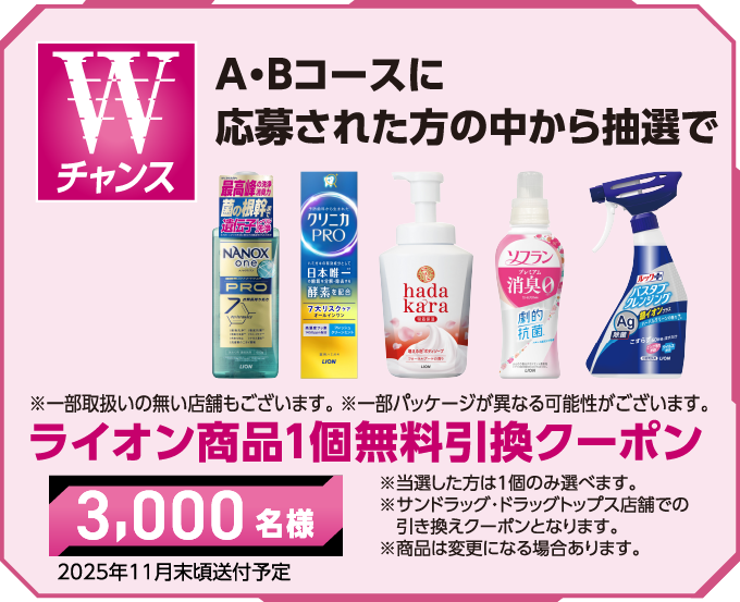 Wチャンス ABコースに応募された方の中から抽選で ※一部取扱いの無い店舗もございます。※一部パッケージが異なる可能性がございます。ライオン商品1個無料引換クーポン ※当選した方は1個のみ選びます。※サンドラッグ・ドラッグトップス店舗での引き換えクーポンとなります。※商品は変更になる場合あります。2025年11月末頃送付予定