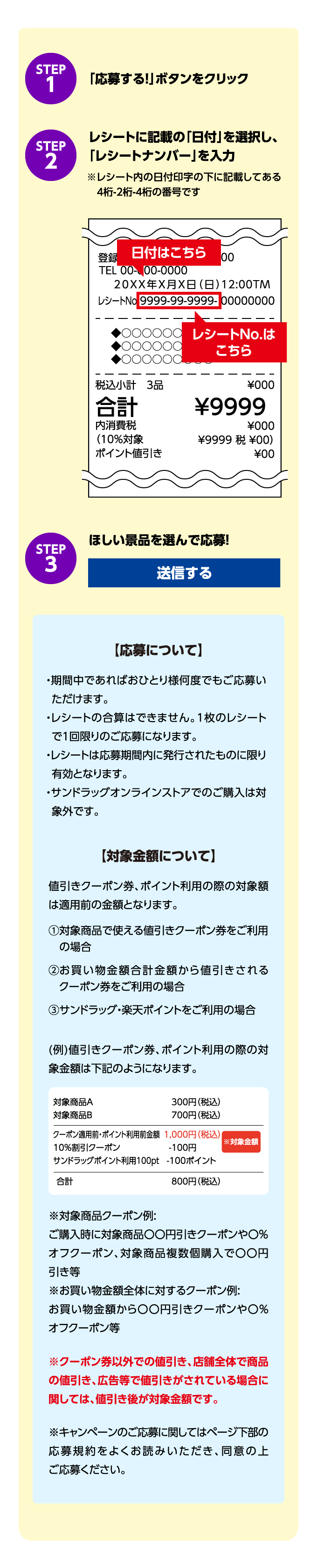 STEP1「応募する!」ボタンをクリック STEP2 レシートに記載の「日付」を選択し、「レシートナンバー」を入力 ※レシート内の日付印字の下に記載してある4桁-2桁-4桁の番号です STEP3 ほしい景品を選んで応募! 送信する 「応募について」期間中であればおひとり様何度でもご応募いただけます。レシートの合算はできません。1枚のレシートで1回限りのご応募になります。レシートは応募期間内に発行されたものに限り有効となります。サンドラッグオンラインストアでのご購入は対象外です。【対象金額】について値引きクーポン券、ポイント利用の際の対象額は適用前の金額となります。1 対象商品で使える値引きクーポン券を利用の場合 2 お買い物金額合計 金額から値引きされるクーオン券をご利用の場合 3 サンドラッグ・楽天ポイントをご利用の場合 （例）値引きクーポン券、ポイント利用の際の対象金額は下記のようになります。対象商品A 300円（税込）対象商品B 700円（税込）クーポン適用前・ポイント利用前金額 1,000円（税込）10%割引クーポン -100円 サンドラッグポイント利用100pt -100ポイント 合計 800円