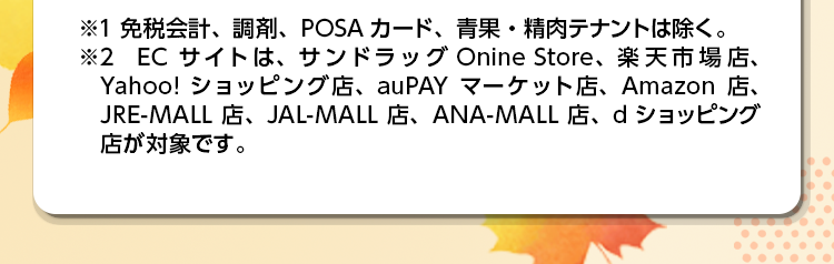 ※1 免税会計、調剤、POSAカード、青果・精肉テナントは除く。 ※2 ECサイトは、サンドラッグ Onine Store、楽天市場店、Yahoo!ショッピング店、auPAYマーケット店、Amazon店、JRE-MALL店、JAL-MALL店、ANA-MALL店、dショッピング店が対象です。
