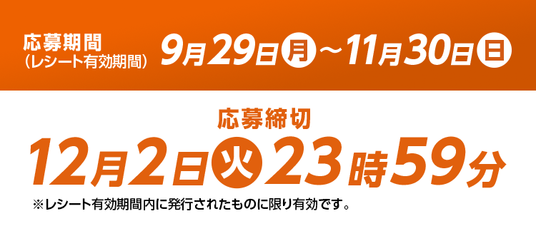 応募期間(レシート有効期間) 9月29日(月)〜11月30日(日) 応募締切 12月3日(火)23時59 分※レシート有効期間内に発行されたものに限り有効です。