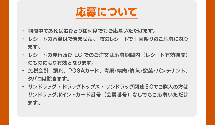 応募について ・  期間中であればおひとり様何度でもご応募いただけます。 ・レシートの合算はできません。1枚のレシートで1回限りのご応募になります。 ・レシートの発行及びECでのご注文は応募期間内（レシート有効期間）のものに限り有効となります。 ・免税会計、調剤、POSAカード、青果・精肉・鮮魚・惣菜・パンテナント、タバコは除きます。 ・サンドラッグ・ドラッグトップス・サンドラッグ関連 ECでご購入の方はサンドラッグポイントカード番号（会員番号）なしでもご応募いただけます。