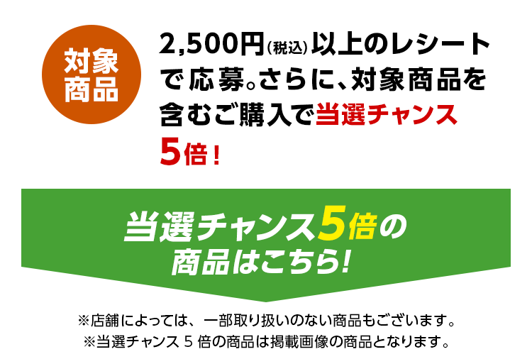 2,500円（税込）以上のレシートで応募。さらに、対象商品を含むご購入で当選チャンス5倍！ 当選チャンス5倍の商品はこちら！ ※店舗によっては、一部取り扱いのない商品もございます。 ※当選チャンス5倍の商品は掲載画像の商品となります。