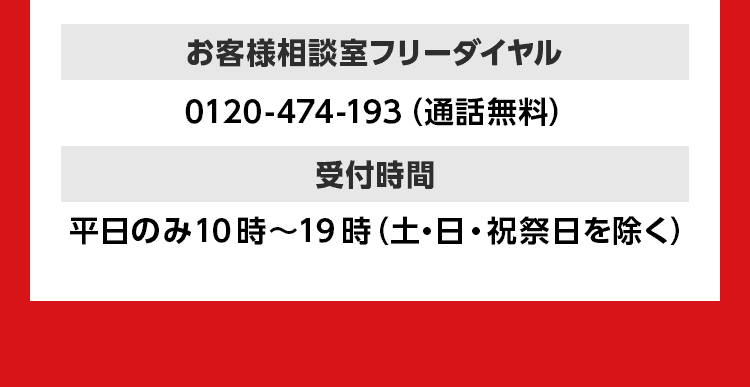 お客様相談室フリーダイヤル 0120-474-193（通話無料） 受付時間 平日のみ10時～19時（土・日・祝祭日を除く）