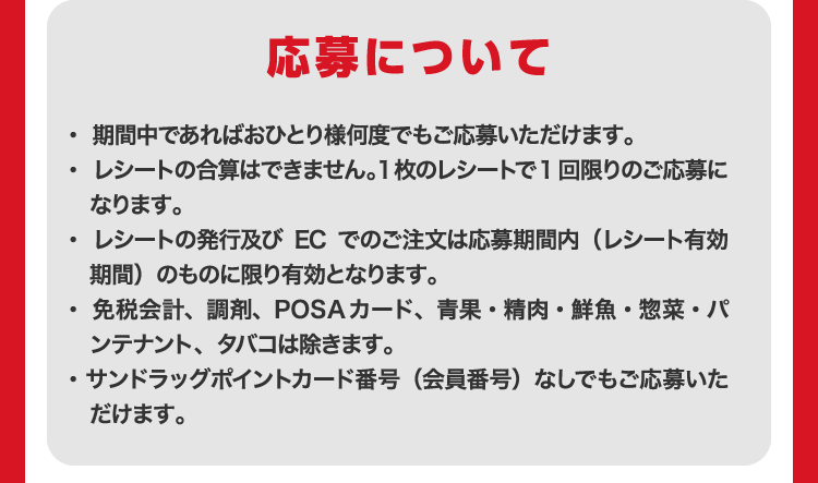 応募について ・期間中であればおひとり様何度でもご応募いただけます。・レシートの合算はできません。1枚のレシートで1回限りのご応募になります。・レシートの発行及びECでのご注文は応募期間内（レシート有効期間）のものに限り有効となります。・免税会計、調剤、POSAカード、青果・精肉・鮮魚・惣菜・パンテナント、タバコは除きます。・サンドラッグポイントカード番号（会員番号）なしでもご応募いただけます。