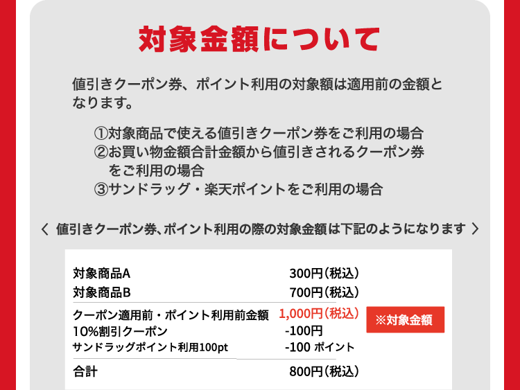 対象金額について 値引きクーポン券、ポイント利用の対象額は適用前の金額となります。 ①対象商品で使える値引きクーポン券をご利用の場合 ②お買い物金額合計金額から値引きされるクーポン券をご利用の場合 ③サンドラッグ・楽天ポイントをご利用の場合 値引きクーポン券、ポイント利用の際の対象金額は下記のようになります 対象商品A 300円（税込） 対象商品B 700円（税込） クーポン適用前・ポイント利用前金額 1,000円（税込）※対象金額 10%割引クーポン -100円 サンドラッグポイント利用100pt -100ポイント 合計 800円（税込）