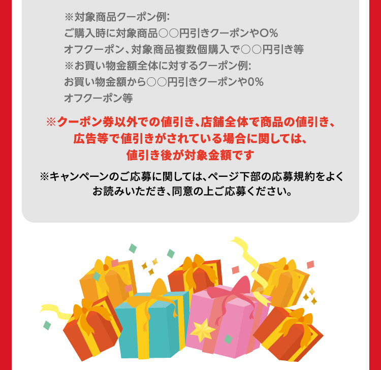 ※対象商品クーポン例：ご購入時に対象商品○○円引きクーポンや○%オフクーポン、対象商品複数個購入で○○円引き等 ※お買い物金額全体に対するクーポン例：お買い物金額から○○円引きクーポンや○%オフクーポン等 ※クーポン券以外での値引き、店舗全体で商品の値引き、広告等で値引きがされている場合に関しては、値引き後が対象金額です。 ※キャンペーンのご応募に関しては、ページ下部の応募規約をよくお読みいただき、同意の上ご応募ください。