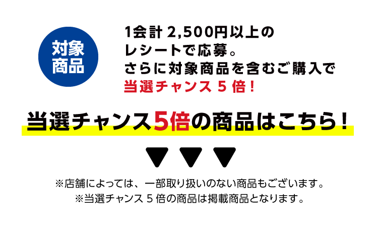 対象商品　1会計2,500円以上のレシートで応募。さらに対象商品を含むご購入で当選チャンス5倍！当選チャンス5倍の商品はこちら！