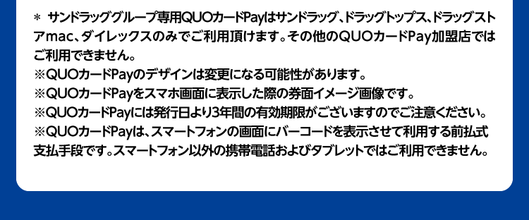 ＊ サンドラッググループ専用QUOカードPayはサンドラッグ、ドラッグトップス、ドラッグストアmac、ダイレックスのみでご利用頂けます。その他のQUOカードPay加盟店ではご利用できません。※QUOカードPayのデザインは変更になる可能性があります。※QUOカードPayをスマホ画面に表示した際の券面イメージ画像です。※QUOカードPayには発行日より3年間の有効期限がございますのでご注意ください。※QUOカードPayは、スマートフォンの画面にバーコードを表示させて利用する前払式支払手段です。スマートフォン以外の携帯電話およびタブレットではご利用できません。