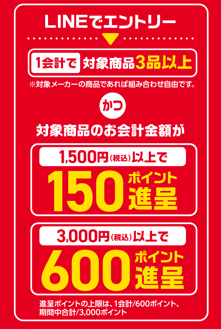 LINEでエントリー　1会計で対象商品3品以上かつ対象商品のお会計金額が1,500円（税込）以上で150ポイント進呈　3,000円（税込）以上で600ポイント進呈