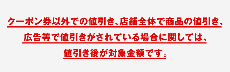 クーポン券以外での値引き、店舗全体で商品の値引き、広告等で値引きがされている場合に関しては、値引き後が対象金額です。