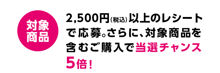 対象商品 2,500円(税込)以上のレシートで応募。さらに、対象商品を含むご購入で当選チャンス5倍!