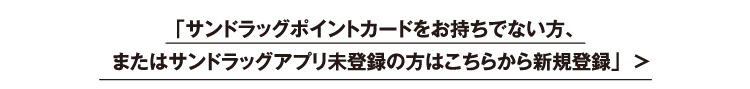 サンドラッグポイントカードをお持ちでない方、またはサンドラッグアプリ未登録の方はこちらから新規登録