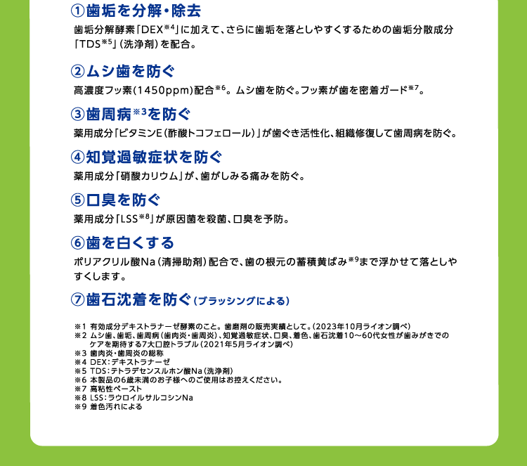 ①歯垢を分解・除去 ②ムシ歯を防ぐ ③歯周病を防ぐ ④知覚過敏症状を防ぐ ⑤口臭を防ぐ ⑥歯を白くする ⑦歯石沈着を防ぐ(ブラッシングによる)